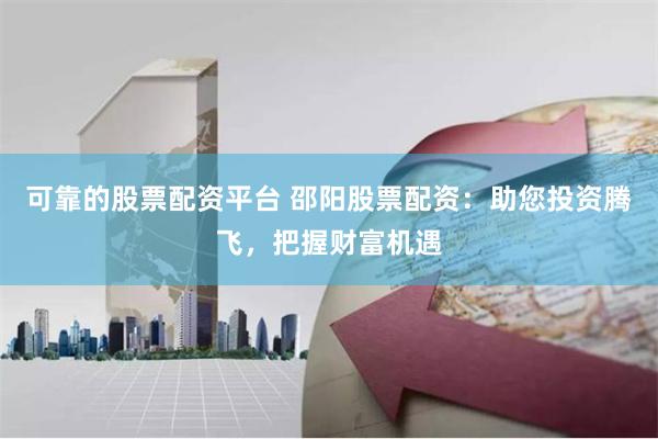 可靠的股票配资平台 邵阳股票配资：助您投资腾飞，把握财富机遇