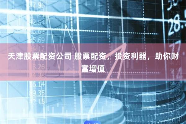 天津股票配资公司 股票配资，投资利器，助你财富增值