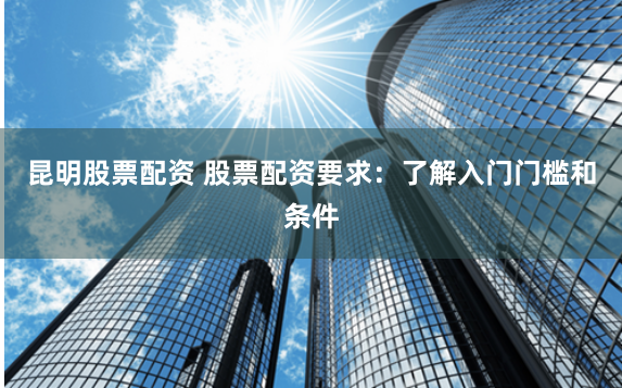 昆明股票配资 股票配资要求:了解入门门槛和条件