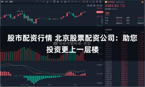 股市配资行情 北京股票配资公司：助您投资更上一层楼