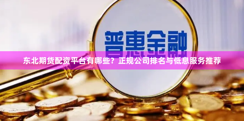 东北期货配资平台有哪些？正规公司排名与低息服务推荐
